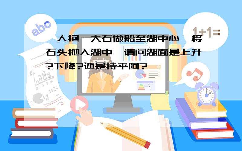 一人抱一大石做船至湖中心,将石头抛入湖中,请问湖面是上升?下降?还是持平阿?