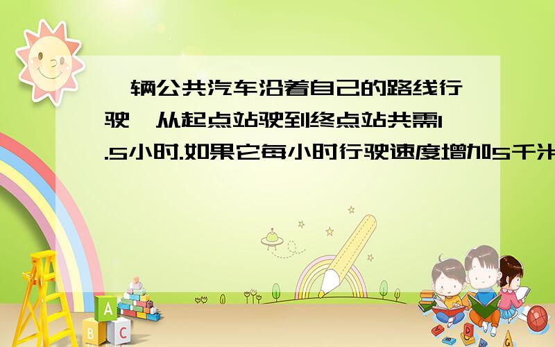 一辆公共汽车沿着自己的路线行驶,从起点站驶到终点站共需1.5小时.如果它每小时行驶速度增加5千米,那么行驶完能少用15分钟.这条线路起点站与终点站间的距离是多少?不要解方程 最好是步