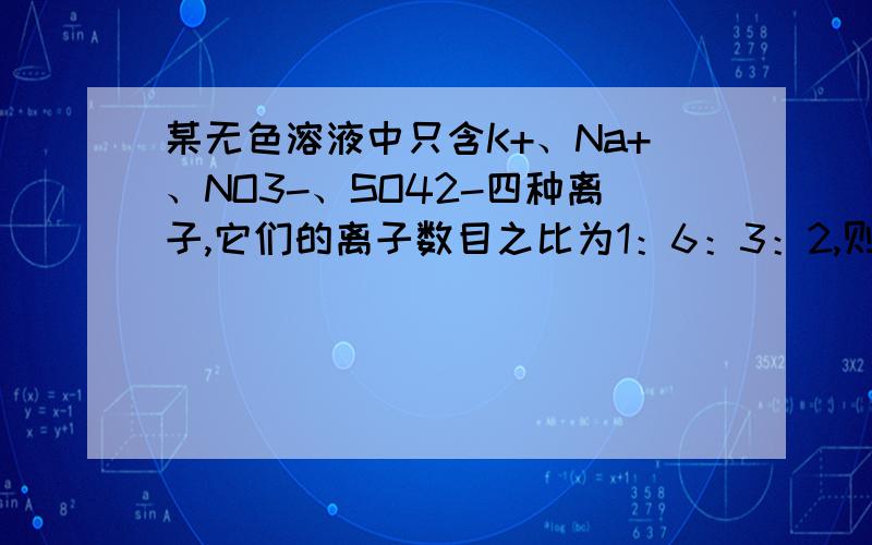 某无色溶液中只含K+、Na+、NO3-、SO42-四种离子,它们的离子数目之比为1：6：3：2,则该