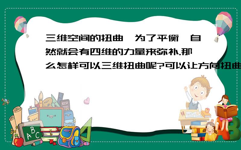 三维空间的扭曲,为了平衡,自然就会有四维的力量来弥补.那么怎样可以三维扭曲呢?可以让方向扭曲.那么怎样让方向扭曲呢?再来一个向心力.这样就可以了.这是我的想法.有这方面的研究者吗