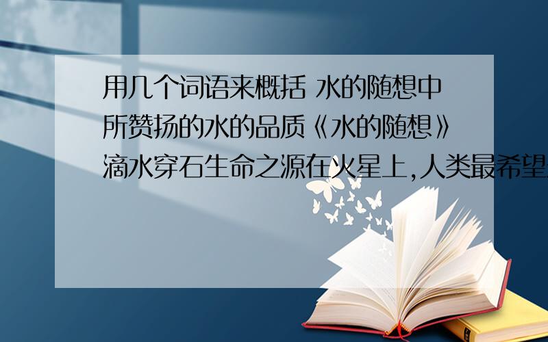 用几个词语来概括 水的随想中所赞扬的水的品质《水的随想》滴水穿石生命之源在火星上,人类最希望最希望找的物质.纵然千回百折,重要流入大海.积累越多,力量越大.污身垢体浑不怕,要留