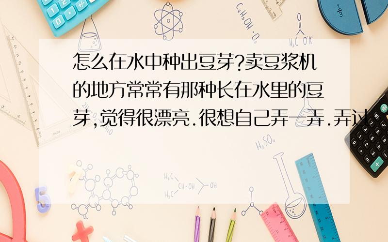 怎么在水中种出豆芽?卖豆浆机的地方常常有那种长在水里的豆芽,觉得很漂亮.很想自己弄一弄.弄过一次,吧绿豆泡水里,结果不但没发芽,还泡烂了.请问到底是怎么弄呢?