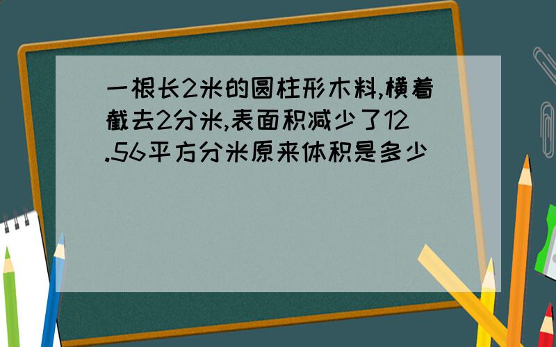 一根长2米的圆柱形木料,横着截去2分米,表面积减少了12.56平方分米原来体积是多少