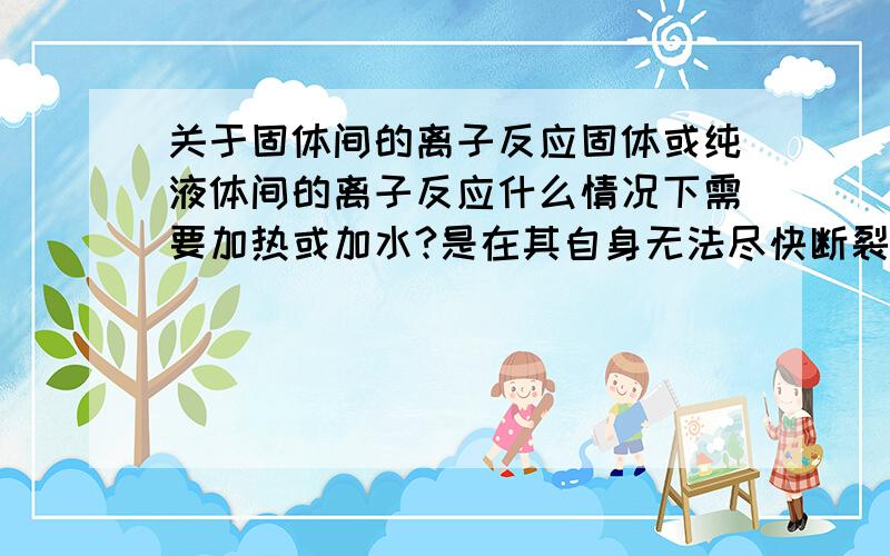 关于固体间的离子反应固体或纯液体间的离子反应什么情况下需要加热或加水?是在其自身无法尽快断裂离子间电离出离子时吗?那NH4Cl(s)+Ca(OH)2(s)的反应中加热是为了断裂离子键吗?