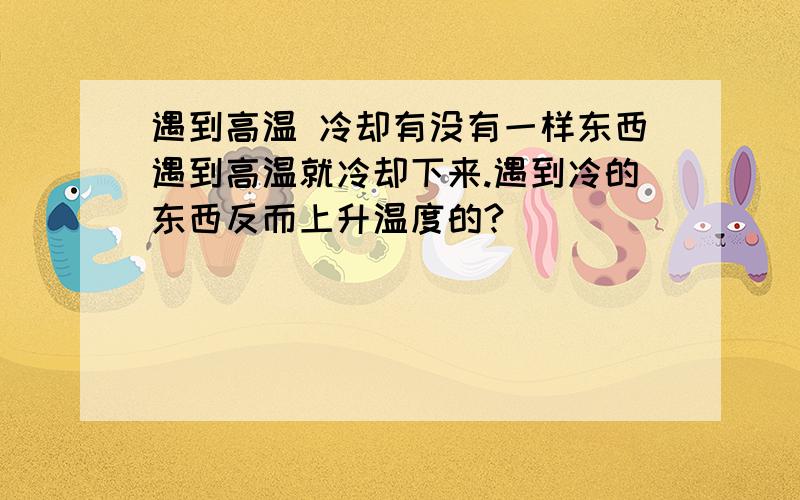 遇到高温 冷却有没有一样东西遇到高温就冷却下来.遇到冷的东西反而上升温度的?