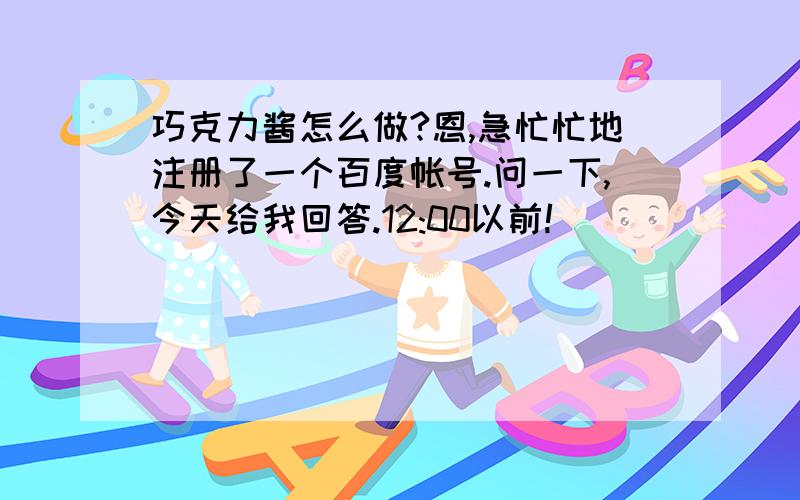 巧克力酱怎么做?恩,急忙忙地注册了一个百度帐号.问一下,今天给我回答.12:00以前!