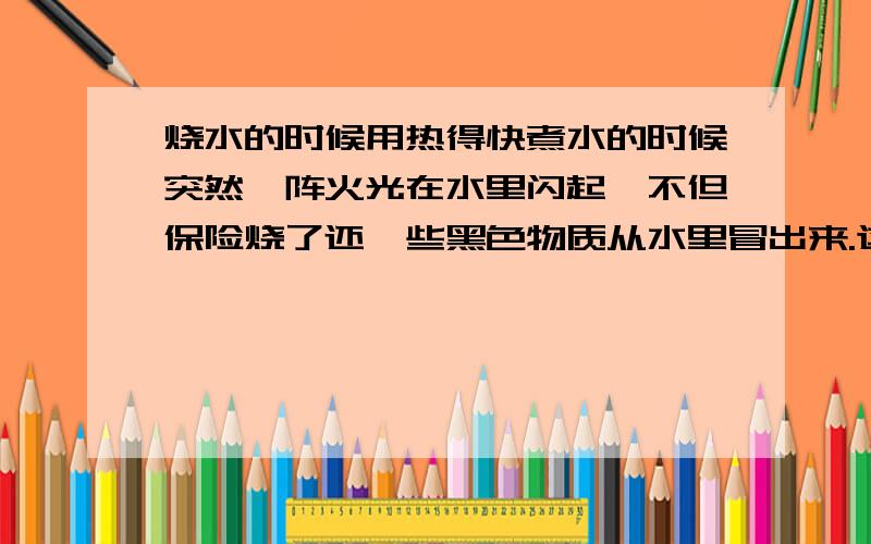 烧水的时候用热得快煮水的时候突然一阵火光在水里闪起,不但保险烧了还一些黑色物质从水里冒出来.这些黑色物质哪来的?热得快还能用吗?可是塑料什么的都还好好的啊