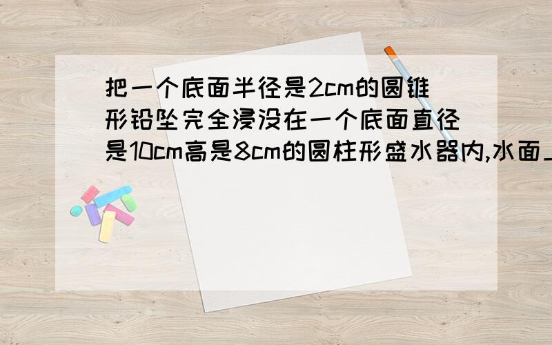 把一个底面半径是2cm的圆锥形铅坠完全浸没在一个底面直径是10cm高是8cm的圆柱形盛水器内,水面上升了0.5cm