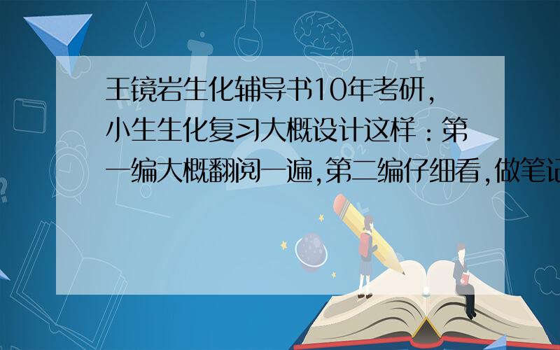 王镜岩生化辅导书10年考研,小生生化复习大概设计这样：第一编大概翻阅一遍,第二编仔细看,做笔记列一下知识框架,第三遍记细小的知识点.请问适合目前我看的辅导书有什么呢?也就是说第