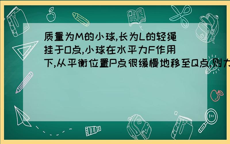 质量为M的小球,长为L的轻绳挂于O点,小球在水平力F作用下,从平衡位置P点很缓慢地移至Q点,则力F所做功