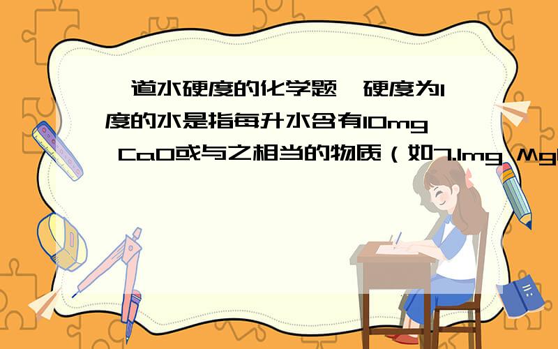 一道水硬度的化学题…硬度为1度的水是指每升水含有10mg CaO或与之相当的物质（如7.1mg MgO）.若某天然水中c(Ca2+)=1.2*10'-3mol/L,c(Mg2+)=6*10'-4mol/L,则此水的硬度为?