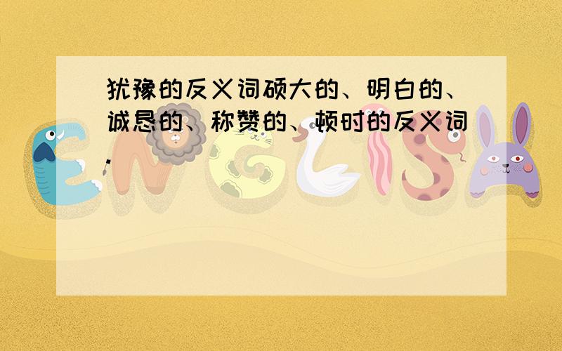 犹豫的反义词硕大的、明白的、诚恳的、称赞的、顿时的反义词.