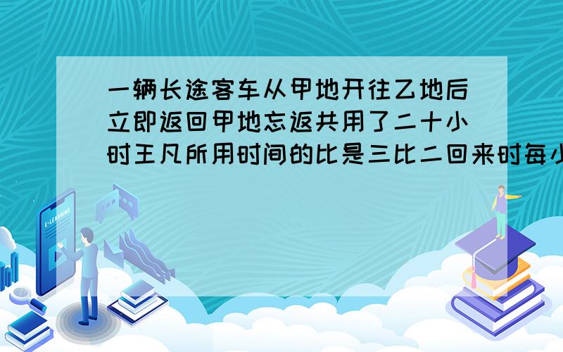 一辆长途客车从甲地开往乙地后立即返回甲地忘返共用了二十小时王凡所用时间的比是三比二回来时每小时比去时多行二十五千米甲乙两地相距多少千米