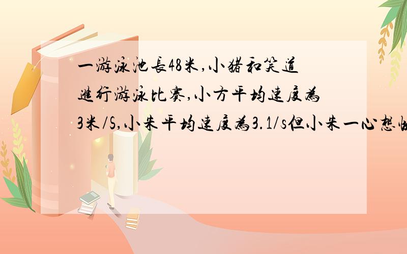 一游泳池长48米,小猪和笑道进行游泳比赛,小方平均速度为3米/S,小朱平均速度为3.1/s但小朱一心想快,不看方向眼斜线游,而且小方直游,两人到达终点的位置相距14米,按个人的平均速度计算,谁