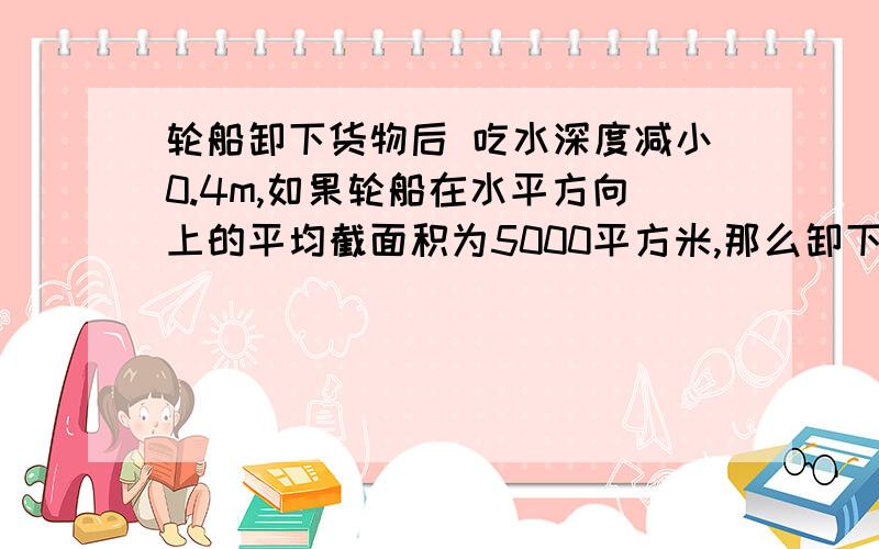 轮船卸下货物后 吃水深度减小0.4m,如果轮船在水平方向上的平均截面积为5000平方米,那么卸下的火狐的质量大约是多少千克?一艘远洋油轮在东海中满载航行,它的排水量是15000t,油轮及所装的