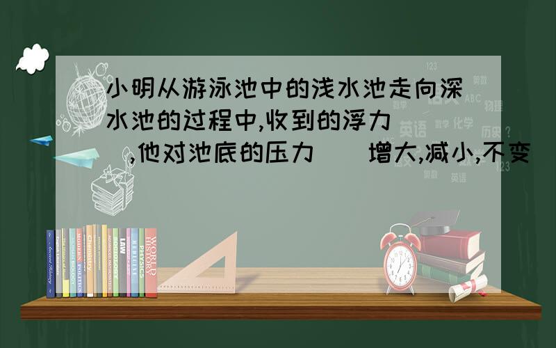 小明从游泳池中的浅水池走向深水池的过程中,收到的浮力（ ）,他对池底的压力（）增大,减小,不变