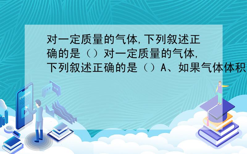 对一定质量的气体,下列叙述正确的是（）对一定质量的气体,下列叙述正确的是（）A、如果气体体积减小,气体分子在单位时间内对单位面积器壁的碰撞次数一定增大.B、如果压强增大,气体分