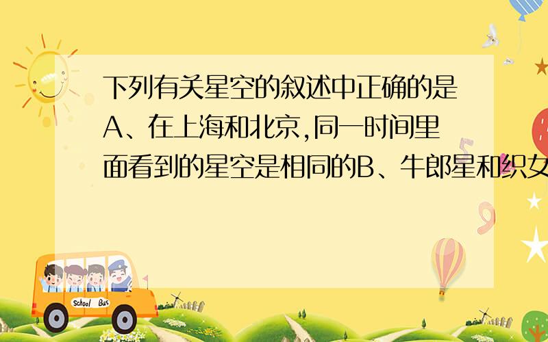 下列有关星空的叙述中正确的是A、在上海和北京,同一时间里面看到的星空是相同的B、牛郎星和织女星位于银河的两侧和地球的距离基本相同C、在北半球,北极星是指北的最好参照物