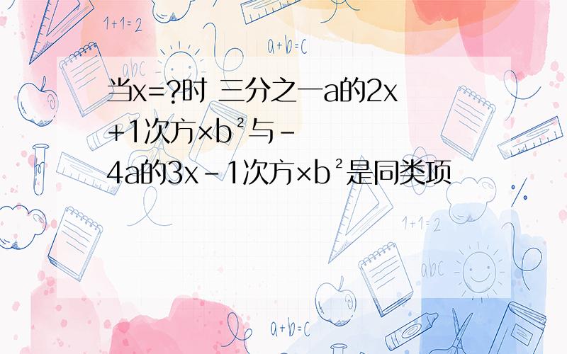 当x=?时 三分之一a的2x+1次方×b²与-4a的3x-1次方×b²是同类项