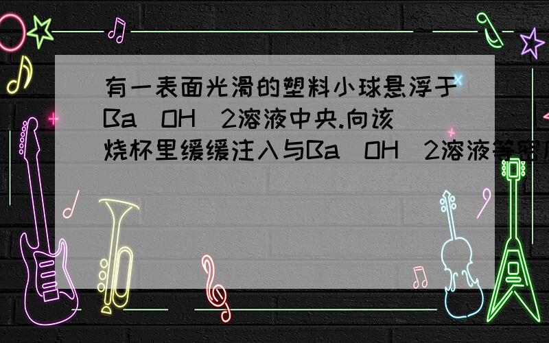 有一表面光滑的塑料小球悬浮于Ba（OH）2溶液中央.向该烧杯里缓缓注入与Ba（OH）2溶液等密度的稀H2SO4至恰为啥是下沉