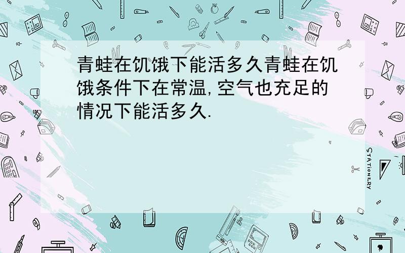 青蛙在饥饿下能活多久青蛙在饥饿条件下在常温,空气也充足的情况下能活多久.