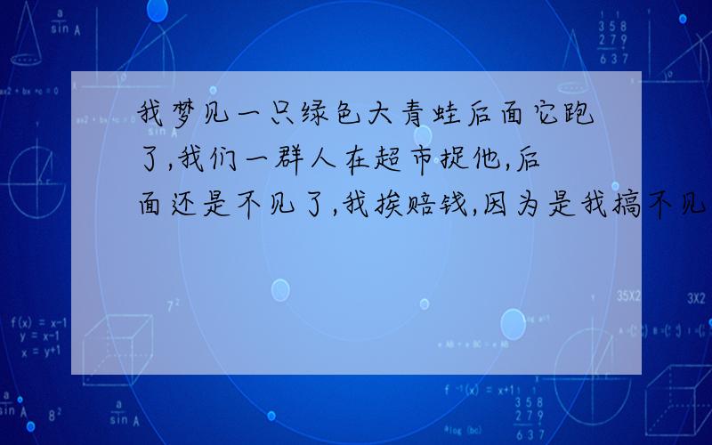 我梦见一只绿色大青蛙后面它跑了,我们一群人在超市捉他,后面还是不见了,我挨赔钱,因为是我搞不见的.到底是怎么一回事啊