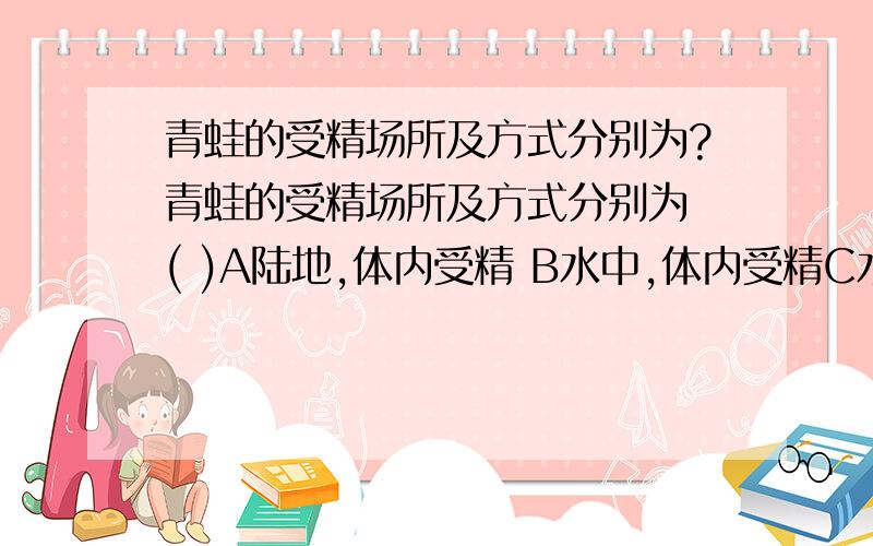 青蛙的受精场所及方式分别为?青蛙的受精场所及方式分别为 ( )A陆地,体内受精 B水中,体内受精C水中,体外受精 D陆地,体外受精