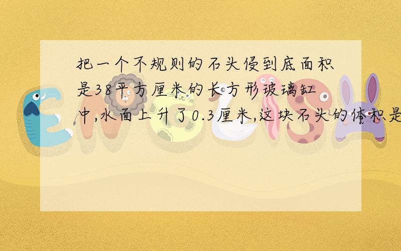 把一个不规则的石头侵到底面积是38平方厘米的长方形玻璃缸中,水面上升了0.3厘米,这块石头的体积是多少?小学的,要过程,谢谢