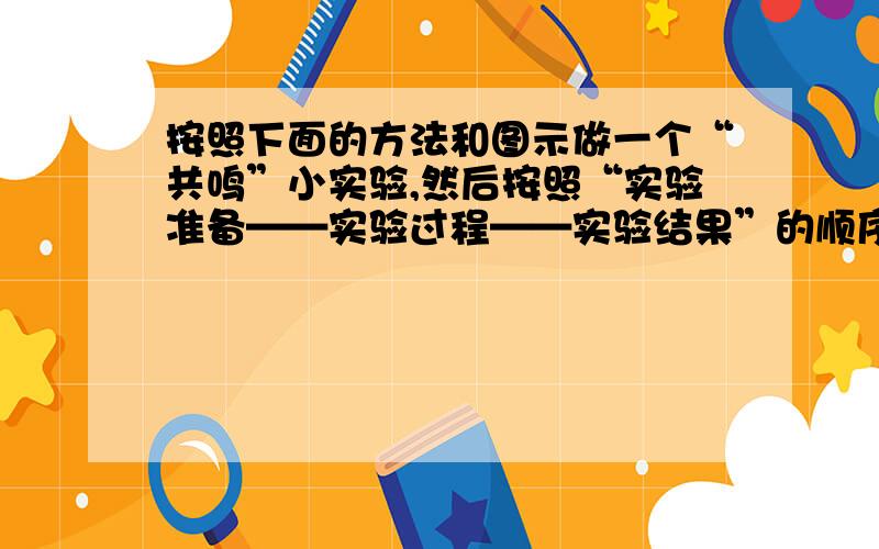 按照下面的方法和图示做一个“共鸣”小实验,然后按照“实验准备——实验过程——实验结果”的顺序写下来