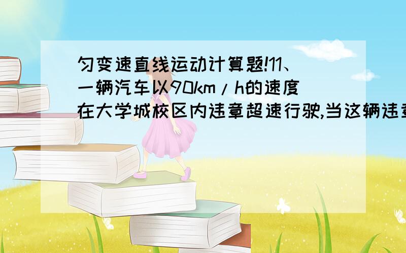 匀变速直线运动计算题!11、一辆汽车以90km/h的速度在大学城校区内违章超速行驶,当这辆违章汽车超过一辆JingChe时,JingChe立即从静止开始以2.5m/s2匀加速追去.求：（1）JingChe何时能截获超速车?