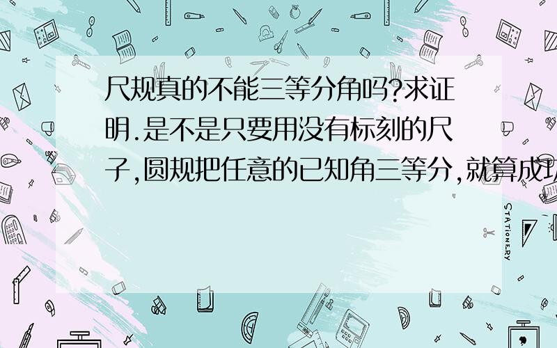 尺规真的不能三等分角吗?求证明.是不是只要用没有标刻的尺子,圆规把任意的已知角三等分,就算成功吗?