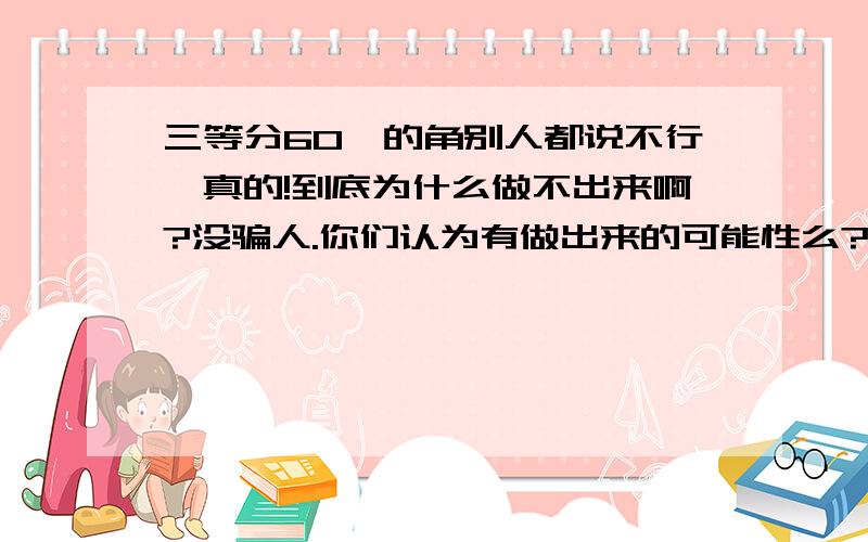 三等分60°的角别人都说不行,真的!到底为什么做不出来啊?没骗人.你们认为有做出来的可能性么?如果不可能请说明理由。