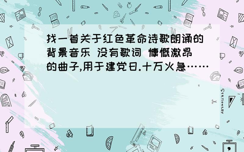 找一首关于红色革命诗歌朗诵的背景音乐 没有歌词 慷慨激昂的曲子,用于建党日.十万火急……