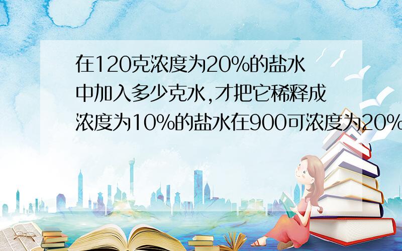 在120克浓度为20%的盐水中加入多少克水,才把它稀释成浓度为10%的盐水在900可浓度为20%的糖水中加入多少克糖,才能使其配成浓度为40%的糖水