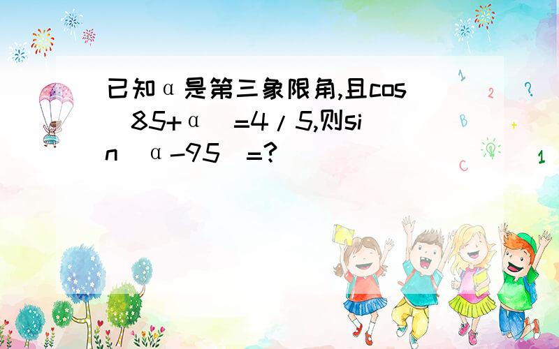 已知α是第三象限角,且cos(85+α）=4/5,则sin（α-95）=?