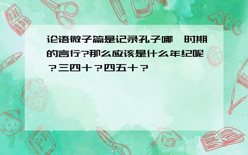 论语微子篇是记录孔子哪一时期的言行?那么应该是什么年纪呢？三四十？四五十？