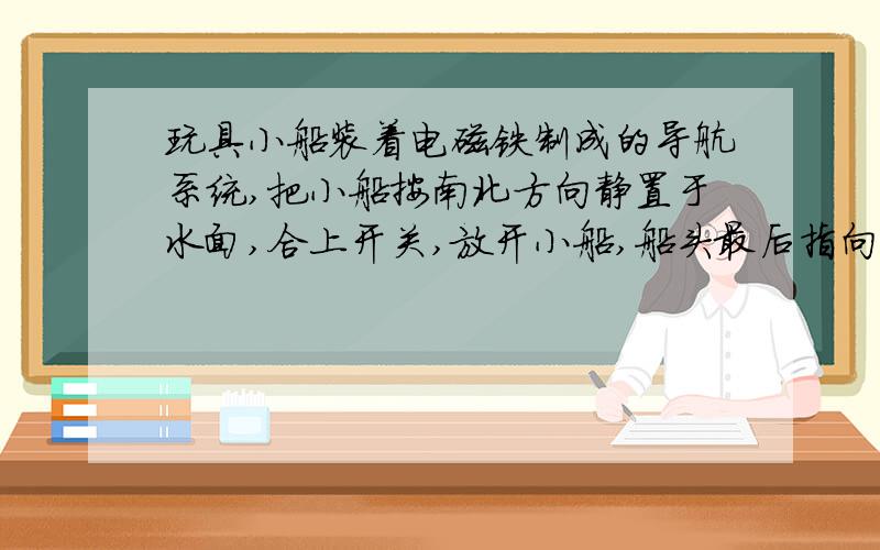 玩具小船装着电磁铁制成的导航系统,把小船按南北方向静置于水面,合上开关,放开小船,船头最后指向,有我觉得应该向地理北极啊,电磁铁的N极应该是船头,异名磁极相吸,那船头最后就应指向