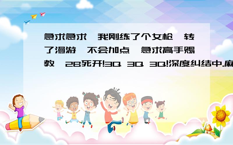 急求急求、我刚练了个女枪、转了漫游、不会加点、急求高手赐教、2B死开!3Q 3Q 3Q!深度纠结中.麻烦说详细点.