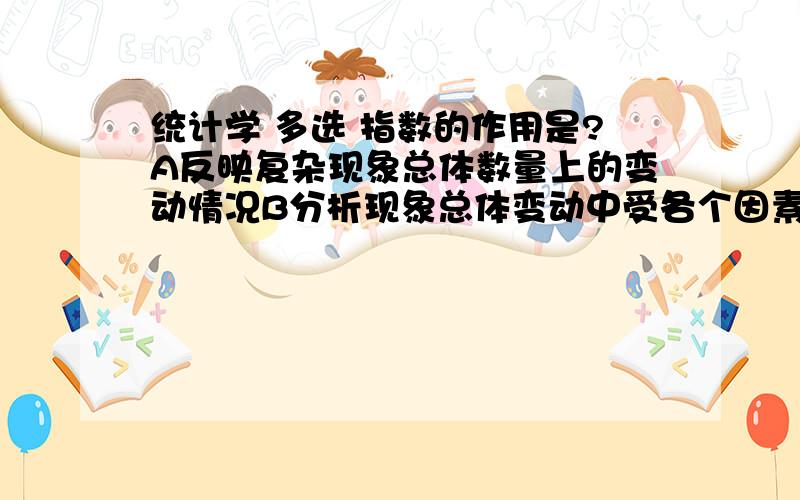 统计学 多选 指数的作用是?A反映复杂现象总体数量上的变动情况B分析现象总体变动中受各个因素变动的影响C反映现象总体各单位变量分布的集中趋势D反映现象总体的总规模水平E利用指数