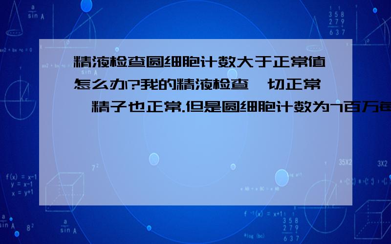 精液检查圆细胞计数大于正常值怎么办?我的精液检查一切正常,精子也正常.但是圆细胞计数为7百万每毫升（正常为小于5百万每毫升）请问我该怎么办?我们准备要孩子.