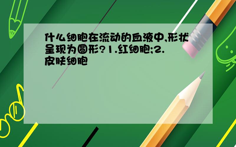 什么细胞在流动的血液中,形状呈现为圆形?1.红细胞;2.皮肤细胞