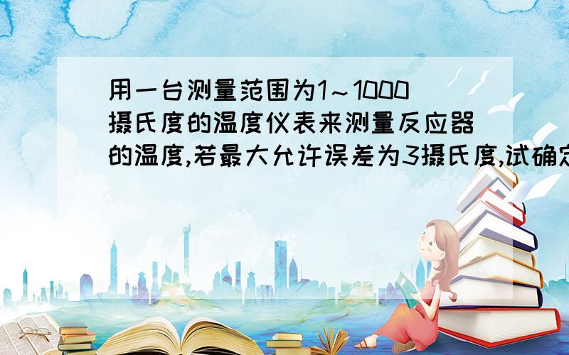 用一台测量范围为1～1000摄氏度的温度仪表来测量反应器的温度,若最大允许误差为3摄氏度,试确定应选仪表的