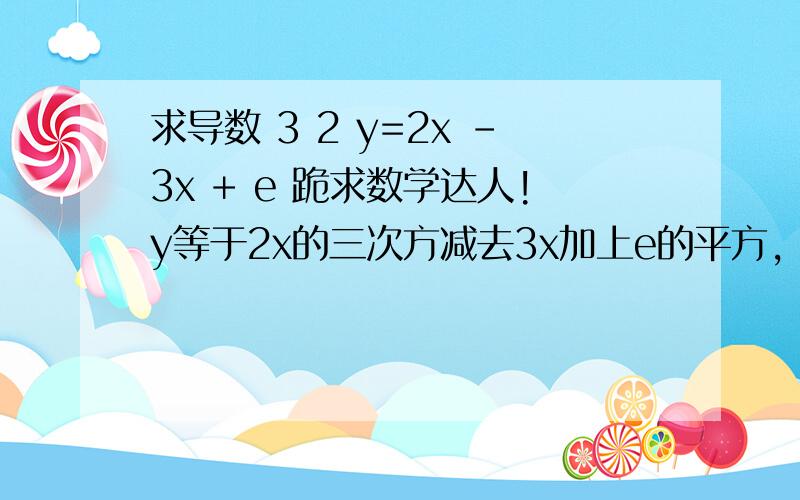 求导数 3 2 y=2x －3x + e 跪求数学达人!y等于2x的三次方减去3x加上e的平方，要有过程！过程！