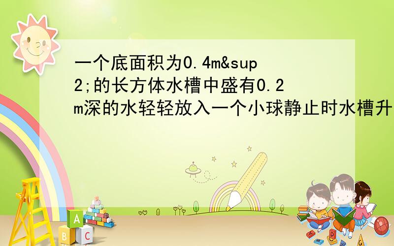 一个底面积为0.4m²的长方体水槽中盛有0.2m深的水轻轻放入一个小球静止时水槽升高5×10负三次方1小球放入水槽前水槽底受到水的压强2小球受到水的浮力