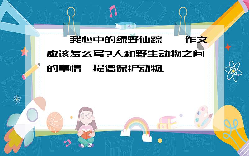 ''我心中的绿野仙踪''作文应该怎么写?人和野生动物之间的事情,提倡保护动物.