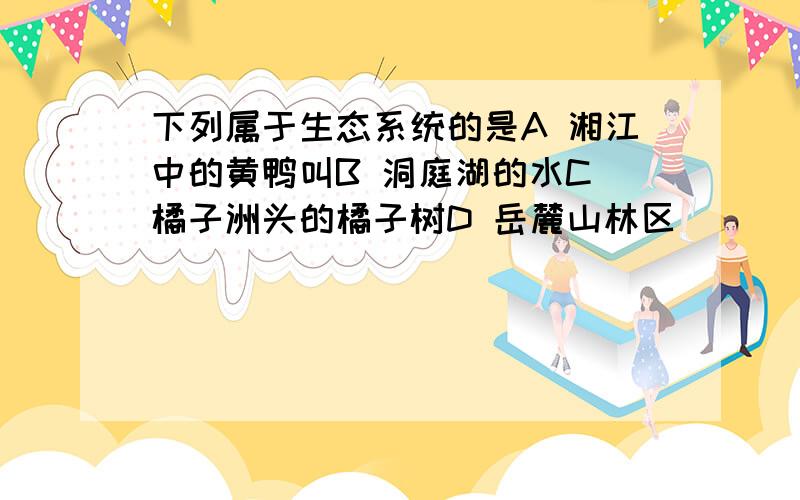 下列属于生态系统的是A 湘江中的黄鸭叫B 洞庭湖的水C 橘子洲头的橘子树D 岳麓山林区