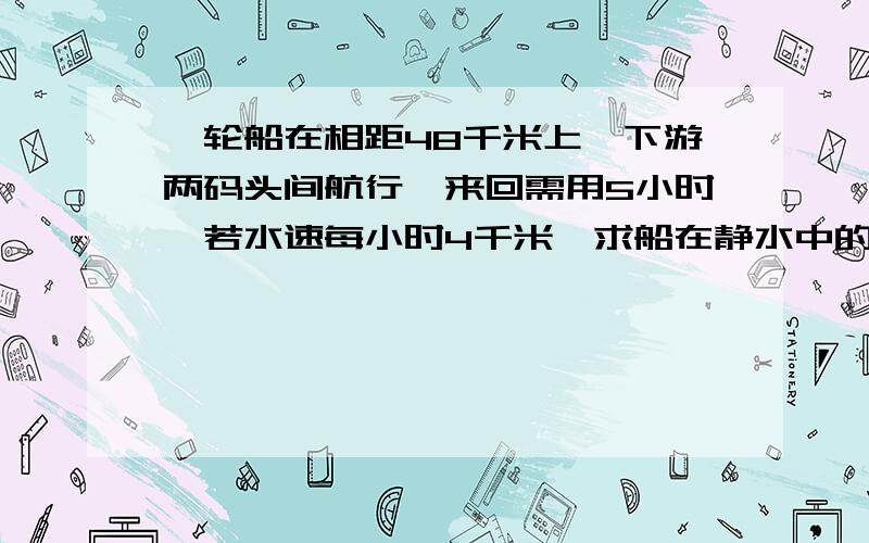 一轮船在相距48千米上,下游两码头间航行,来回需用5小时,若水速每小时4千米,求船在静水中的速度.