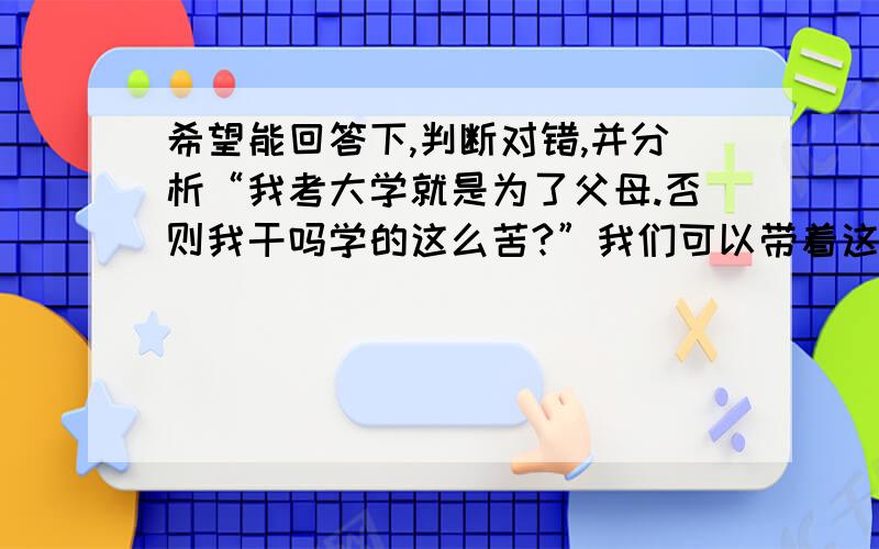 希望能回答下,判断对错,并分析“我考大学就是为了父母.否则我干吗学的这么苦?”我们可以带着这样的目标走进大学,但如果几年后还是带着这个目标走出大学,那就有问题了.