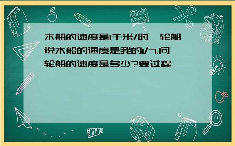 木船的速度是1千米/时,轮船说木船的速度是我的1/7.问轮船的速度是多少?要过程