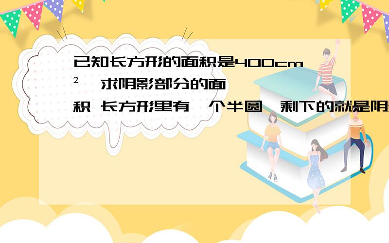 已知长方形的面积是400cm²,求阴影部分的面积 长方形里有一个半圆,剩下的就是阴影.